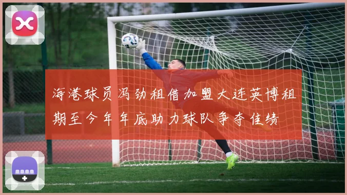 海港球员冯劲租借加盟大连英博租期至今年年底助力球队争夺佳绩