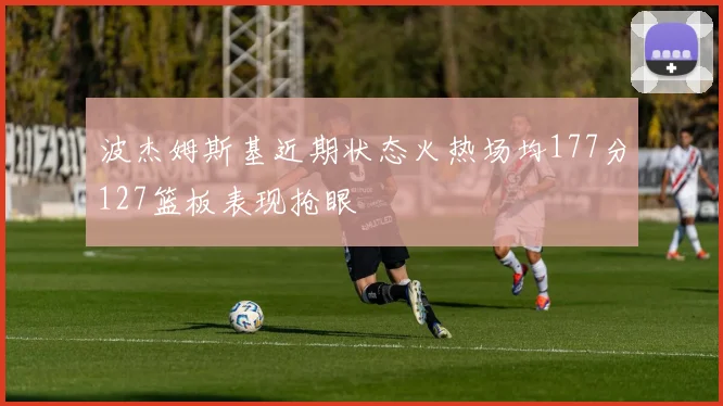 波杰姆斯基近期状态火热场均177分127篮板表现抢眼
