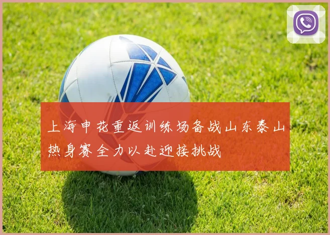 上海申花重返训练场备战山东泰山热身赛全力以赴迎接挑战