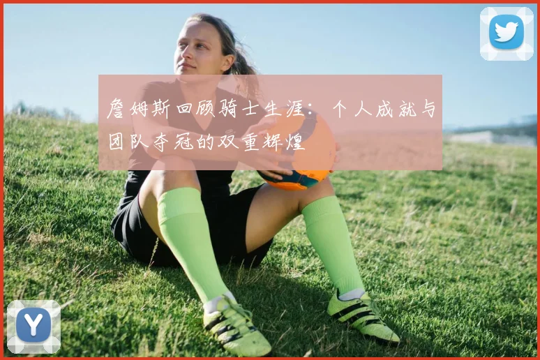 詹姆斯回顾骑士生涯：个人成就与团队夺冠的双重辉煌