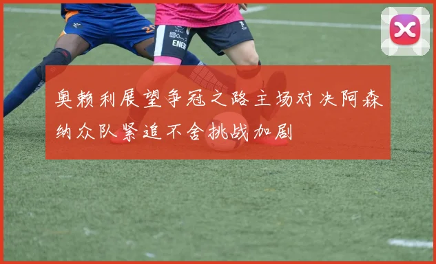 奥赖利展望争冠之路主场对决阿森纳众队紧追不舍挑战加剧