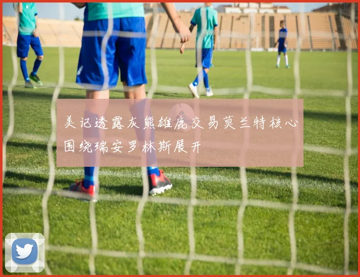 美记透露灰熊雄鹿交易莫兰特核心围绕瑞安罗林斯展开