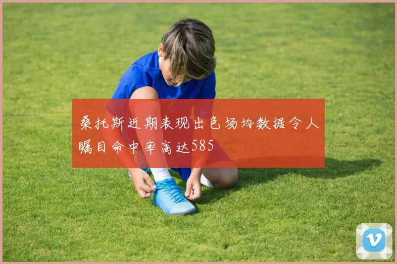 桑托斯近期表现出色场均数据令人瞩目命中率高达585