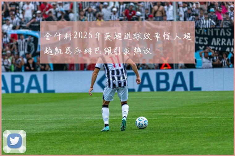 舍什科2026年英超进球效率惊人超越凯恩和姆巴佩引发热议