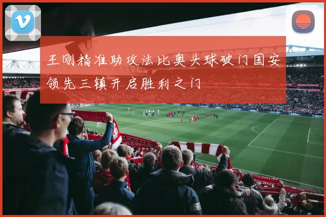 王刚精准助攻法比奥头球破门国安领先三镇开启胜利之门