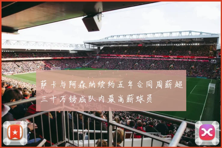 萨卡与阿森纳续约五年合同周薪超三十万镑成队内最高薪球员