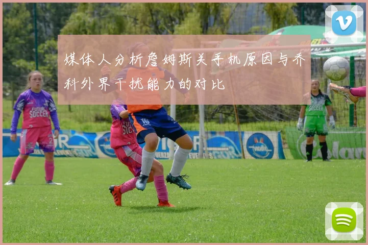 媒体人分析詹姆斯关手机原因与乔科外界干扰能力的对比