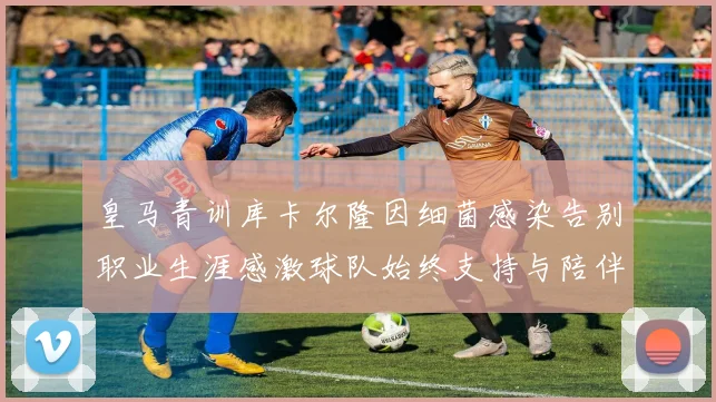 皇马青训库卡尔隆因细菌感染告别职业生涯感激球队始终支持与陪伴