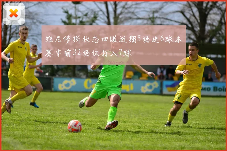 维尼修斯状态回暖近期5场进6球本赛季前32场仅打入7球