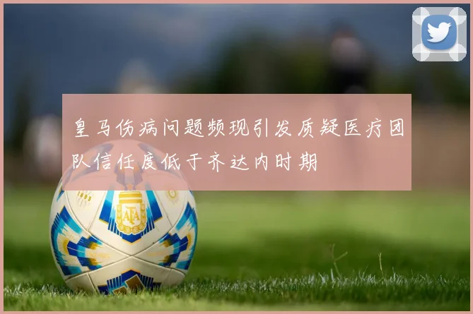 皇马伤病问题频现引发质疑医疗团队信任度低于齐达内时期